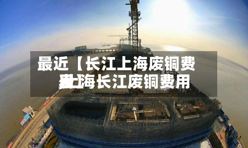 最近【长江上海废铜费用
,上海长江废铜费用
表】-第3张图片