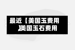 最近【美国玉费用,美国玉石费用】