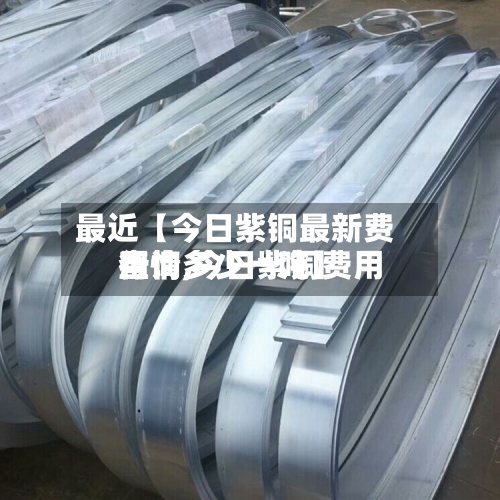 最近【今日紫铜最新费用行情,今日紫铜费用查询多少一吨】