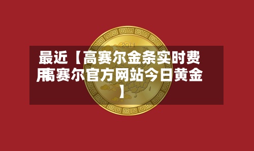 最近【高赛尔金条实时费用,高赛尔官方网站今日黄金】-第2张图片
